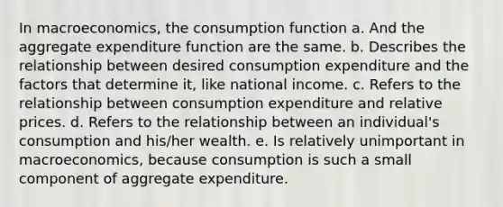 In macroeconomics, the consumption function a. And the aggregate expenditure function are the same. b. Describes the relationship between desired consumption expenditure and the factors that determine it, like national income. c. Refers to the relationship between consumption expenditure and relative prices. d. Refers to the relationship between an individual's consumption and his/her wealth. e. Is relatively unimportant in macroeconomics, because consumption is such a small component of aggregate expenditure.