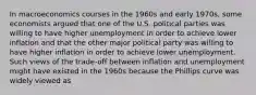 In macroeconomics courses in the 1960s and early​ 1970s, some economists argued that one of the U.S. political parties was willing to have higher unemployment in order to achieve lower inflation and that the other major political party was willing to have higher inflation in order to achieve lower unemployment. Such views of the​ trade-off between inflation and unemployment might have existed in the 1960s because the Phillips curve was widely viewed as