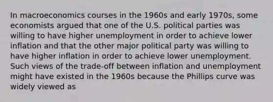 In macroeconomics courses in the 1960s and early​ 1970s, some economists argued that one of the U.S. political parties was willing to have higher unemployment in order to achieve lower inflation and that the other major political party was willing to have higher inflation in order to achieve lower unemployment. Such views of the​ trade-off between inflation and unemployment might have existed in the 1960s because the Phillips curve was widely viewed as