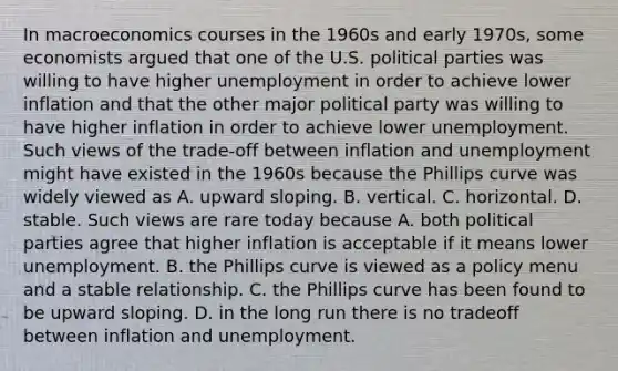 In macroeconomics courses in the 1960s and early​ 1970s, some economists argued that one of the U.S. political parties was willing to have higher unemployment in order to achieve lower inflation and that the other major political party was willing to have higher inflation in order to achieve lower unemployment. Such views of the​ trade-off between inflation and unemployment might have existed in the 1960s because the Phillips curve was widely viewed as A. upward sloping. B. vertical. C. horizontal. D. stable. Such views are rare today because A. both political parties agree that higher inflation is acceptable if it means lower unemployment. B. the Phillips curve is viewed as a policy menu and a stable relationship. C. the Phillips curve has been found to be upward sloping. D. in the long run there is no tradeoff between inflation and unemployment.