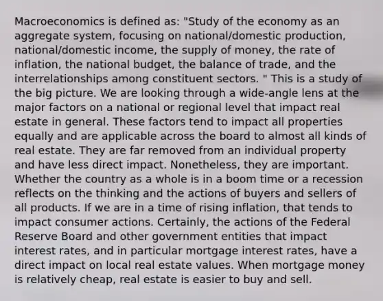 Macroeconomics is defined as: "Study of the economy as an aggregate system, focusing on national/domestic production, national/domestic income, the supply of money, the rate of inflation, the national budget, the balance of trade, and the interrelationships among constituent sectors. " This is a study of the big picture. We are looking through a wide-angle lens at the major factors on a national or regional level that impact real estate in general. These factors tend to impact all properties equally and are applicable across the board to almost all kinds of real estate. They are far removed from an individual property and have less direct impact. Nonetheless, they are important. Whether the country as a whole is in a boom time or a recession reflects on the thinking and the actions of buyers and sellers of all products. If we are in a time of rising inflation, that tends to impact consumer actions. Certainly, the actions of the Federal Reserve Board and other government entities that impact interest rates, and in particular mortgage interest rates, have a direct impact on local real estate values. When mortgage money is relatively cheap, real estate is easier to buy and sell.