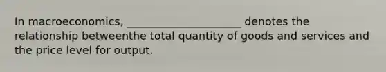 In macroeconomics, _____________________ denotes the relationship betweenthe total quantity of goods and services and the price level for output.