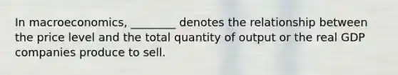 In macroeconomics, ________ denotes the relationship between the price level and the total quantity of output or the real GDP companies produce to sell.