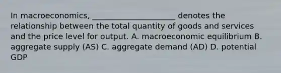 In macroeconomics, _____________________ denotes the relationship between the total quantity of goods and services and the price level for output. A. macroeconomic equilibrium B. aggregate supply (AS) C. aggregate demand (AD) D. potential GDP