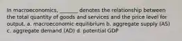 In macroeconomics, _______ denotes the relationship between the total quantity of goods and services and the price level for output. a. macroeconomic equilibrium b. aggregate supply (AS) c. aggregate demand (AD) d. potential GDP