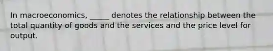 In macroeconomics, _____ denotes the relationship between the total quantity of goods and the services and the price level for output.