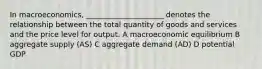 In macroeconomics, _____________________ denotes the relationship between the total quantity of goods and services and the price level for output. A macroeconomic equilibrium B aggregate supply (AS) C aggregate demand (AD) D potential GDP