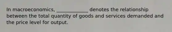 In macroeconomics, _____________ denotes the relationship between the total quantity of goods and services demanded and the price level for output.