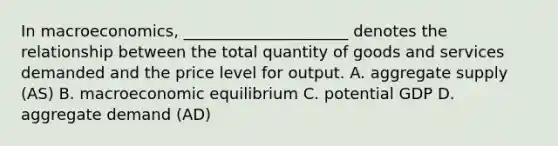 In macroeconomics, _____________________ denotes the relationship between the total quantity of goods and services demanded and the price level for output. A. aggregate supply (AS) B. macroeconomic equilibrium C. potential GDP D. aggregate demand (AD)