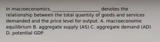 In macroeconomics, _____________________ denotes the relationship between the total quantity of goods and services demanded and the price level for output. A. macroeconomic equilibrium B. aggregate supply (AS) C. aggregate demand (AD) D. potential GDP