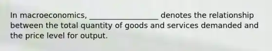 In macroeconomics, __________________ denotes the relationship between the total quantity of goods and services demanded and the price level for output.