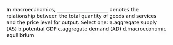 In macroeconomics, _____________________ denotes the relationship between the total quantity of goods and services and the price level for output. Select one: a.aggregate supply (AS) b.potential GDP c.aggregate demand (AD) d.macroeconomic equilibrium