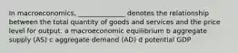 In macroeconomics, ______________ denotes the relationship between the total quantity of goods and services and the price level for output. a macroeconomic equilibrium b aggregate supply (AS) c aggregate demand (AD) d potential GDP