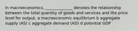 In macroeconomics, ______________ denotes the relationship between the total quantity of goods and services and the price level for output. a macroeconomic equilibrium b aggregate supply (AS) c aggregate demand (AD) d potential GDP