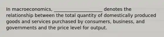 In macroeconomics, _____________________ denotes the relationship between the total quantity of domestically produced goods and services purchased by consumers, business, and governments and the price level for output.