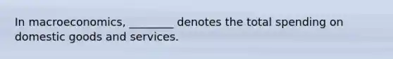 In macroeconomics, ________ denotes the total spending on domestic goods and services.