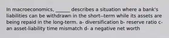 In macroeconomics, ______ describes a situation where a bank's liabilities can be withdrawn in the short--term while its assets are being repaid in the long-term. a- diversification b- reserve ratio c- an asset-liability time mismatch d- a negative net worth