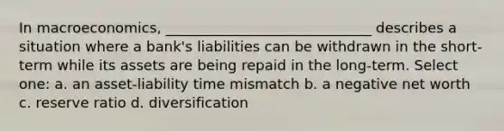 In macroeconomics, _____________________________ describes a situation where a bank's liabilities can be withdrawn in the short-term while its assets are being repaid in the long-term. Select one: a. an asset-liability time mismatch b. a negative net worth c. reserve ratio d. diversification