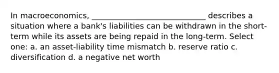 In macroeconomics, _____________________________ describes a situation where a bank's liabilities can be withdrawn in the short-term while its assets are being repaid in the long-term. Select one: a. an asset-liability time mismatch b. reserve ratio c. diversification d. a negative net worth