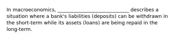 In macroeconomics, _____________________________ describes a situation where a bank's liabilities (deposits) can be withdrawn in the short-term while its assets (loans) are being repaid in the long-term.