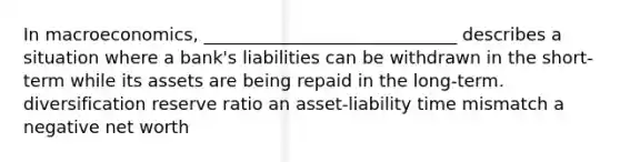 In macroeconomics, _____________________________ describes a situation where a bank's liabilities can be withdrawn in the short-term while its assets are being repaid in the long-term. diversification reserve ratio an asset-liability time mismatch a negative net worth