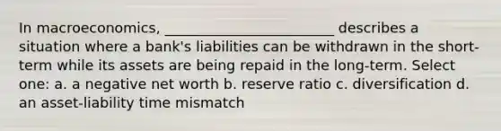 In macroeconomics, ________________________ describes a situation where a bank's liabilities can be withdrawn in the short-term while its assets are being repaid in the long-term. Select one: a. a negative net worth b. reserve ratio c. diversification d. an asset-liability time mismatch