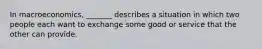 In macroeconomics, _______ describes a situation in which two people each want to exchange some good or service that the other can provide.
