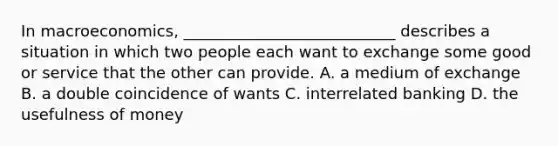 In macroeconomics, ___________________________ describes a situation in which two people each want to exchange some good or service that the other can provide. A. a medium of exchange B. a double coincidence of wants C. interrelated banking D. the usefulness of money