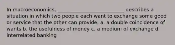 In macroeconomics, ___________________________ describes a situation in which two people each want to exchange some good or service that the other can provide. a. a double coincidence of wants b. the usefulness of money c. a medium of exchange d. interrelated banking