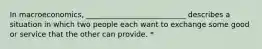 In macroeconomics, ___________________________ describes a situation in which two people each want to exchange some good or service that the other can provide. *