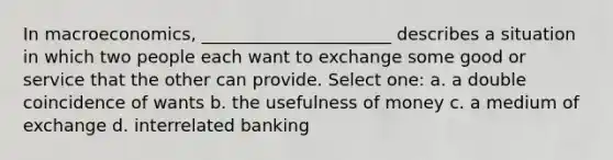 In macroeconomics, ______________________ describes a situation in which two people each want to exchange some good or service that the other can provide. Select one: a. a double coincidence of wants b. the usefulness of money c. a medium of exchange d. interrelated banking