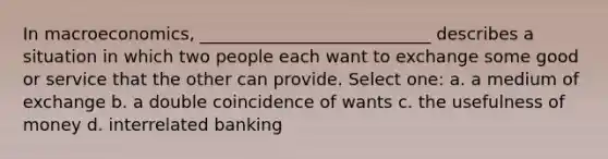 In macroeconomics, ___________________________ describes a situation in which two people each want to exchange some good or service that the other can provide. Select one: a. a medium of exchange b. a double coincidence of wants c. the usefulness of money d. interrelated banking