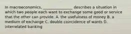 In macroeconomics, ________________ describes a situation in which two people each want to exchange some good or service that the other can provide. A. the usefulness of money B. a medium of exchange C. double coincidence of wants D. interrelated banking