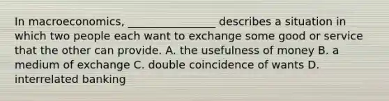 In macroeconomics, ________________ describes a situation in which two people each want to exchange some good or service that the other can provide. A. the usefulness of money B. a medium of exchange C. double coincidence of wants D. interrelated banking