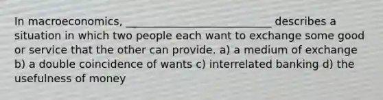 In macroeconomics, ___________________________ describes a situation in which two people each want to exchange some good or service that the other can provide. a) a medium of exchange b) a double coincidence of wants c) interrelated banking d) the usefulness of money