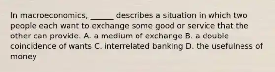 In macroeconomics, ______ describes a situation in which two people each want to exchange some good or service that the other can provide. A. a medium of exchange B. a double coincidence of wants C. interrelated banking D. the usefulness of money