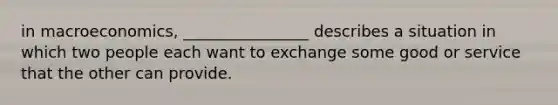 in macroeconomics, ________________ describes a situation in which two people each want to exchange some good or service that the other can provide.