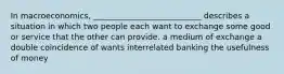 In macroeconomics, ___________________________ describes a situation in which two people each want to exchange some good or service that the other can provide. a medium of exchange a double coincidence of wants interrelated banking the usefulness of money