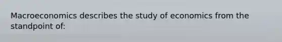 Macroeconomics describes the study of economics from the standpoint of: