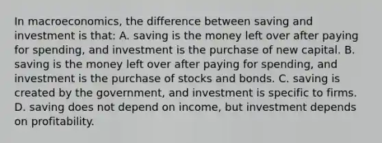 In macroeconomics, the difference between saving and investment is that: A. saving is the money left over after paying for spending, and investment is the purchase of new capital. B. saving is the money left over after paying for spending, and investment is the purchase of stocks and bonds. C. saving is created by the government, and investment is specific to firms. D. saving does not depend on income, but investment depends on profitability.