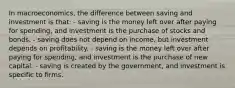 In macroeconomics, the difference between saving and investment is that: - saving is the money left over after paying for spending, and investment is the purchase of stocks and bonds. - saving does not depend on income, but investment depends on profitability. - saving is the money left over after paying for spending, and investment is the purchase of new capital. - saving is created by the government, and investment is specific to firms.