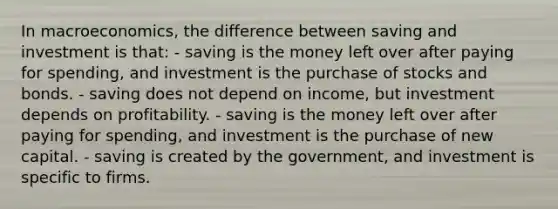 In macroeconomics, the difference between saving and investment is that: - saving is the money left over after paying for spending, and investment is the purchase of stocks and bonds. - saving does not depend on income, but investment depends on profitability. - saving is the money left over after paying for spending, and investment is the purchase of new capital. - saving is created by the government, and investment is specific to firms.