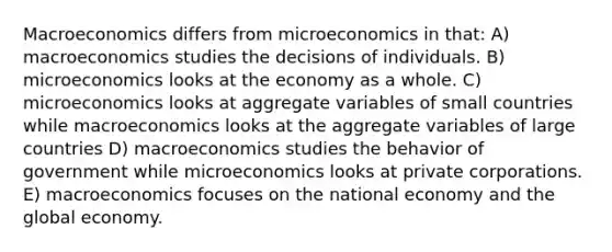 Macroeconomics differs from microeconomics in that: A) macroeconomics studies the decisions of individuals. B) microeconomics looks at the economy as a whole. C) microeconomics looks at aggregate variables of small countries while macroeconomics looks at the aggregate variables of large countries D) macroeconomics studies the behavior of government while microeconomics looks at private corporations. E) macroeconomics focuses on the national economy and the global economy.