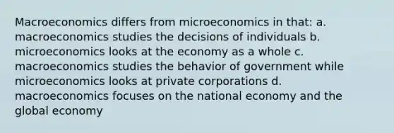 Macroeconomics differs from microeconomics in that: a. macroeconomics studies the decisions of individuals b. microeconomics looks at the economy as a whole c. macroeconomics studies the behavior of government while microeconomics looks at private corporations d. macroeconomics focuses on the national economy and the global economy