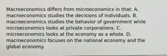 Macroeconomics differs from microeconomics in that: A. macroeconomics studies the decisions of individuals. B. macroeconomics studies the behavior of government while microeconomics looks at private corporations. C. microeconomics looks at the economy as a whole. D. macroeconomics focuses on the national economy and the global economy.