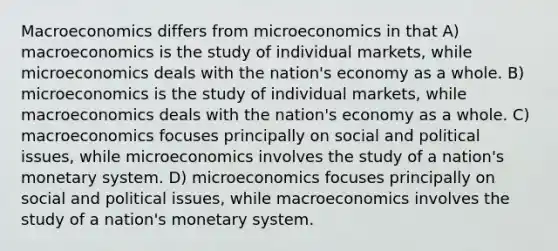 Macroeconomics differs from microeconomics in that A) macroeconomics is the study of individual markets, while microeconomics deals with the nation's economy as a whole. B) microeconomics is the study of individual markets, while macroeconomics deals with the nation's economy as a whole. C) macroeconomics focuses principally on social and political issues, while microeconomics involves the study of a nation's monetary system. D) microeconomics focuses principally on social and political issues, while macroeconomics involves the study of a nation's monetary system.