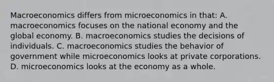 Macroeconomics differs from microeconomics in​ that: A. macroeconomics focuses on the national economy and the global economy. B. macroeconomics studies the decisions of individuals. C. macroeconomics studies the behavior of government while microeconomics looks at private corporations. D. microeconomics looks at the economy as a whole.