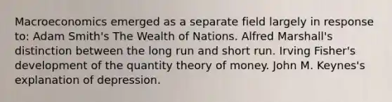 Macroeconomics emerged as a separate field largely in response to: Adam Smith's The Wealth of Nations. Alfred Marshall's distinction between the long run and short run. Irving Fisher's development of the quantity theory of money. John M. Keynes's explanation of depression.