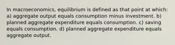 In macroeconomics, equilibrium is defined as that point at which: a) aggregate output equals consumption minus investment. b) planned aggregate expenditure equals consumption. c) saving equals consumption. d) planned aggregate expenditure equals aggregate output.