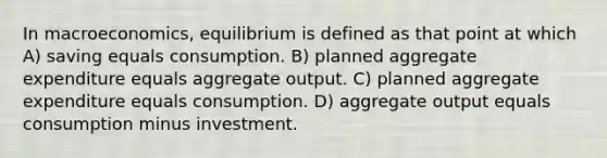 In macroeconomics, equilibrium is defined as that point at which A) saving equals consumption. B) planned aggregate expenditure equals aggregate output. C) planned aggregate expenditure equals consumption. D) aggregate output equals consumption minus investment.